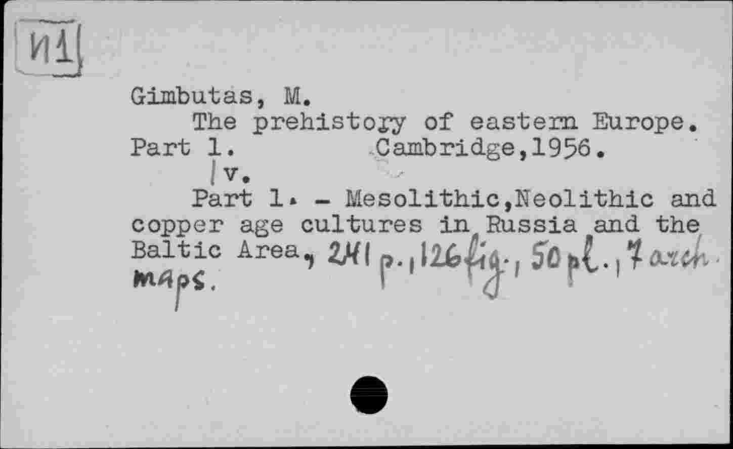 ﻿Gimbutas, M.
The prehistory of eastern Europe. Part 1.	Cambridge,1956.
1 V.
Part 1* - Mesolithic,Neolithic and copper age cultures in Russia and the Baltic Area,) 2ЯІ і 1 50•